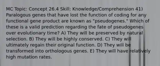 MC Topic: Concept 26.4 Skill: Knowledge/Comprehension 41) Paralogous genes that have lost the function of coding for any functional gene product are known as "pseudogenes." Which of these is a valid prediction regarding the fate of pseudogenes over evolutionary time? A) They will be preserved by natural selection. B) They will be highly conserved. C) They will ultimately regain their original function. D) They will be transformed into orthologous genes. E) They will have relatively high mutation rates.