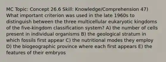 MC Topic: Concept 26.6 Skill: Knowledge/Comprehension 47) What important criterion was used in the late 1960s to distinguish between the three multicellular eukaryotic kingdoms of the five-kingdom classification system? A) the number of cells present in individual organisms B) the geological stratum in which fossils first appear C) the nutritional modes they employ D) the biogeographic province where each first appears E) the features of their embryos