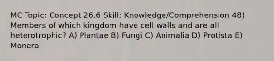 MC Topic: Concept 26.6 Skill: Knowledge/Comprehension 48) Members of which kingdom have cell walls and are all heterotrophic? A) Plantae B) Fungi C) Animalia D) Protista E) Monera