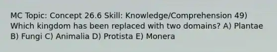 MC Topic: Concept 26.6 Skill: Knowledge/Comprehension 49) Which kingdom has been replaced with two domains? A) Plantae B) Fungi C) Animalia D) Protista E) Monera