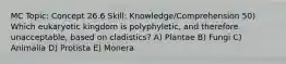 MC Topic: Concept 26.6 Skill: Knowledge/Comprehension 50) Which eukaryotic kingdom is polyphyletic, and therefore unacceptable, based on cladistics? A) Plantae B) Fungi C) Animalia D) Protista E) Monera