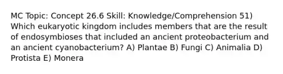 MC Topic: Concept 26.6 Skill: Knowledge/Comprehension 51) Which eukaryotic kingdom includes members that are the result of endosymbioses that included an ancient proteobacterium and an ancient cyanobacterium? A) Plantae B) Fungi C) Animalia D) Protista E) Monera