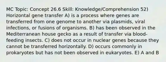 MC Topic: Concept 26.6 Skill: Knowledge/Comprehension 52) Horizontal gene transfer A) is a process where genes are transferred from one genome to another via plasmids, viral infections, or fusions of organisms. B) has been observed in the Mediterranean house gecko as a result of transfer via blood-feeding insects. C) does not occur in nuclear genes because they cannot be transferred horizontally. D) occurs commonly in prokaryotes but has not been observed in eukaryotes. E) A and B