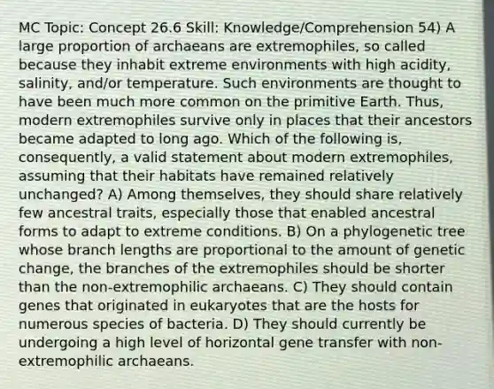 MC Topic: Concept 26.6 Skill: Knowledge/Comprehension 54) A large proportion of archaeans are extremophiles, so called because they inhabit extreme environments with high acidity, salinity, and/or temperature. Such environments are thought to have been much more common on the primitive Earth. Thus, modern extremophiles survive only in places that their ancestors became adapted to long ago. Which of the following is, consequently, a valid statement about modern extremophiles, assuming that their habitats have remained relatively unchanged? A) Among themselves, they should share relatively few ancestral traits, especially those that enabled ancestral forms to adapt to extreme conditions. B) On a phylogenetic tree whose branch lengths are proportional to the amount of genetic change, the branches of the extremophiles should be shorter than the non-extremophilic archaeans. C) They should contain genes that originated in eukaryotes that are the hosts for numerous species of bacteria. D) They should currently be undergoing a high level of horizontal gene transfer with non-extremophilic archaeans.