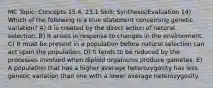 MC Topic: Concepts 15.4, 23.1 Skill: Synthesis/Evaluation 14) Which of the following is a true statement concerning genetic variation? A) It is created by the direct action of natural selection. B) It arises in response to changes in the environment. C) It must be present in a population before natural selection can act upon the population. D) It tends to be reduced by the processes involved when diploid organisms produce gametes. E) A population that has a higher average heterozygosity has less genetic variation than one with a lower average heterozygosity.