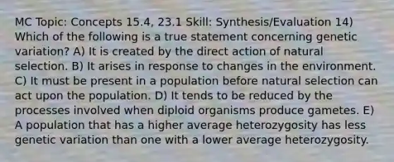 MC Topic: Concepts 15.4, 23.1 Skill: Synthesis/Evaluation 14) Which of the following is a true statement concerning genetic variation? A) It is created by the direct action of natural selection. B) It arises in response to changes in the environment. C) It must be present in a population before natural selection can act upon the population. D) It tends to be reduced by the processes involved when diploid organisms produce gametes. E) A population that has a higher average heterozygosity has less genetic variation than one with a lower average heterozygosity.