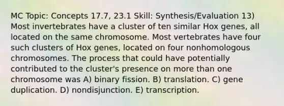 MC Topic: Concepts 17.7, 23.1 Skill: Synthesis/Evaluation 13) Most invertebrates have a cluster of ten similar Hox genes, all located on the same chromosome. Most vertebrates have four such clusters of Hox genes, located on four nonhomologous chromosomes. The process that could have potentially contributed to the cluster's presence on more than one chromosome was A) binary fission. B) translation. C) gene duplication. D) nondisjunction. E) transcription.