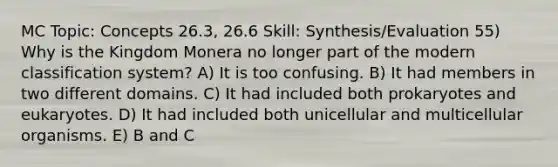 MC Topic: Concepts 26.3, 26.6 Skill: Synthesis/Evaluation 55) Why is the Kingdom Monera no longer part of the modern classification system? A) It is too confusing. B) It had members in two different domains. C) It had included both prokaryotes and eukaryotes. D) It had included both unicellular and multicellular organisms. E) B and C