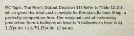 MC Topic: The Firm's Output Decision 11) Refer to Table 12.2.3, which gives the total cost schedule for Brenda's Balloon Shop, a perfectly competitive firm. The marginal cost of increasing production from 4 balloons an hour to 5 balloons an hour is A) 1. B)4.50. C) 4.70. D)4.80. E) 4.40.