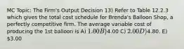 MC Topic: The Firm's Output Decision 13) Refer to Table 12.2.3 which gives the total cost schedule for Brenda's Balloon Shop, a perfectly competitive firm. The average variable cost of producing the 1st balloon is A) 1.00 B)4.00 C) 2.00 D)4.80. E) 3.00