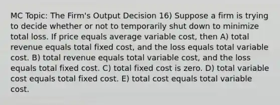 MC Topic: The Firm's Output Decision 16) Suppose a firm is trying to decide whether or not to temporarily shut down to minimize total loss. If price equals average variable cost, then A) total revenue equals total fixed cost, and the loss equals total variable cost. B) total revenue equals total variable cost, and the loss equals total fixed cost. C) total fixed cost is zero. D) total variable cost equals total fixed cost. E) total cost equals total variable cost.