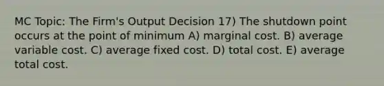 MC Topic: The Firm's Output Decision 17) The shutdown point occurs at the point of minimum A) marginal cost. B) average variable cost. C) average fixed cost. D) total cost. E) average total cost.