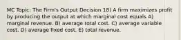 MC Topic: The Firm's Output Decision 18) A firm maximizes profit by producing the output at which marginal cost equals A) marginal revenue. B) average total cost. C) average variable cost. D) average fixed cost. E) total revenue.