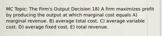 MC Topic: The Firm's Output Decision 18) A firm maximizes profit by producing the output at which marginal cost equals A) marginal revenue. B) average total cost. C) average variable cost. D) average fixed cost. E) total revenue.