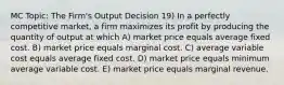 MC Topic: The Firm's Output Decision 19) In a perfectly competitive market, a firm maximizes its profit by producing the quantity of output at which A) market price equals average fixed cost. B) market price equals marginal cost. C) average variable cost equals average fixed cost. D) market price equals minimum average variable cost. E) market price equals marginal revenue.