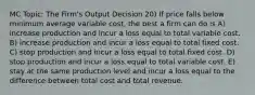 MC Topic: The Firm's Output Decision 20) If price falls below minimum average variable cost, the best a firm can do is A) increase production and incur a loss equal to total variable cost. B) increase production and incur a loss equal to total fixed cost. C) stop production and incur a loss equal to total fixed cost. D) stop production and incur a loss equal to total variable cost. E) stay at the same production level and incur a loss equal to the difference between total cost and total revenue.