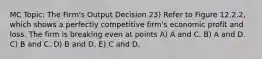 MC Topic: The Firm's Output Decision 23) Refer to Figure 12.2.2, which shows a perfectly competitive firm's economic profit and loss. The firm is breaking even at points A) A and C. B) A and D. C) B and C. D) B and D. E) C and D.