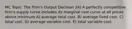 MC Topic: The Firm's Output Decision 24) A perfectly competitive firm's supply curve includes its marginal cost curve at all prices above minimum A) average total cost. B) average fixed cost. C) total cost. D) average variable cost. E) total variable cost.