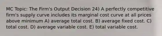 MC Topic: The Firm's Output Decision 24) A perfectly competitive firm's supply curve includes its marginal cost curve at all prices above minimum A) average total cost. B) average fixed cost. C) total cost. D) average variable cost. E) total variable cost.