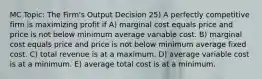 MC Topic: The Firm's Output Decision 25) A perfectly competitive firm is maximizing profit if A) marginal cost equals price and price is not below minimum average variable cost. B) marginal cost equals price and price is not below minimum average fixed cost. C) total revenue is at a maximum. D) average variable cost is at a minimum. E) average total cost is at a minimum.