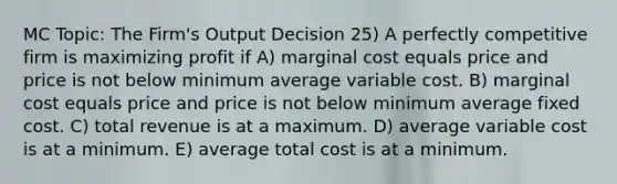 MC Topic: The Firm's Output Decision 25) A perfectly competitive firm is maximizing profit if A) marginal cost equals price and price is not below minimum average variable cost. B) marginal cost equals price and price is not below minimum average fixed cost. C) total revenue is at a maximum. D) average variable cost is at a minimum. E) average total cost is at a minimum.