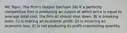 MC Topic: The Firm's Output Decision 26) If a perfectly competitive firm is producing an output at which price is equal to average total cost, the firm A) should shut down. B) is breaking even. C) is making an economic profit. D) is incurring an economic loss. E) is not producing its profit-maximizing quantity.