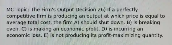 MC Topic: The Firm's Output Decision 26) If a perfectly competitive firm is producing an output at which price is equal to average total cost, the firm A) should shut down. B) is breaking even. C) is making an economic profit. D) is incurring an economic loss. E) is not producing its profit-maximizing quantity.