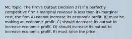 MC Topic: The Firm's Output Decision 27) If a perfectly competitive firm's marginal revenue is less than its marginal cost, the firm A) cannot increase its economic profit. B) must be making an economic profit. C) should decrease its output to increase economic profit. D) should increase its output to increase economic profit. E) must raise the price.