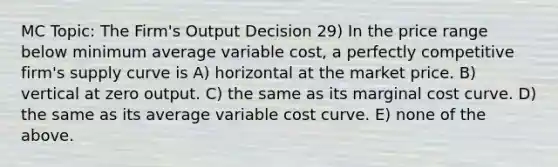 MC Topic: The Firm's Output Decision 29) In the price range below minimum average variable cost, a perfectly competitive firm's supply curve is A) horizontal at the market price. B) vertical at zero output. C) the same as its marginal cost curve. D) the same as its average variable cost curve. E) none of the above.