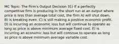 MC Topic: The Firm's Output Decision 31) If a perfectly competitive firm is producing in the short run at an output where price is less than average total cost, the firm A) will shut down. B) is breaking even. C) is still making a positive economic profit. D) is incurring an economic loss but will continue to operate as long as price is above minimum average fixed cost. E) is incurring an economic loss but will continue to operate as long as price is above minimum average variable cost.