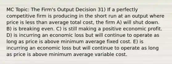 MC Topic: The Firm's Output Decision 31) If a perfectly competitive firm is producing in the short run at an output where price is less than average total cost, the firm A) will shut down. B) is breaking even. C) is still making a positive economic profit. D) is incurring an economic loss but will continue to operate as long as price is above minimum average fixed cost. E) is incurring an economic loss but will continue to operate as long as price is above minimum average variable cost.