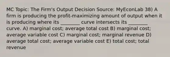 MC Topic: The Firm's Output Decision Source: MyEconLab 38) A firm is producing the profit-maximizing amount of output when it is producing where its ________ curve intersects its ________ curve. A) marginal cost; average total cost B) marginal cost; average variable cost C) marginal cost; marginal revenue D) average total cost; average variable cost E) total cost; total revenue