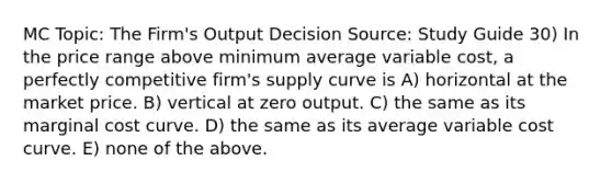 MC Topic: The Firm's Output Decision Source: Study Guide 30) In the price range above minimum average variable cost, a perfectly competitive firm's supply curve is A) horizontal at the market price. B) vertical at zero output. C) the same as its marginal cost curve. D) the same as its average variable cost curve. E) none of the above.