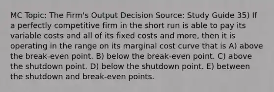 MC Topic: The Firm's Output Decision Source: Study Guide 35) If a perfectly competitive firm in the short run is able to pay its variable costs and all of its fixed costs and more, then it is operating in the range on its marginal cost curve that is A) above the break-even point. B) below the break-even point. C) above the shutdown point. D) below the shutdown point. E) between the shutdown and break-even points.