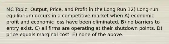 MC Topic: Output, Price, and Profit in the Long Run 12) Long-run equilibrium occurs in a competitive market when A) economic profit and economic loss have been eliminated. B) no barriers to entry exist. C) all firms are operating at their shutdown points. D) price equals marginal cost. E) none of the above.