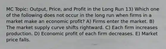 MC Topic: Output, Price, and Profit in the Long Run 13) Which one of the following does not occur in the long run when firms in a market make an economic profit? A) Firms enter the market. B) The market supply curve shifts rightward. C) Each firm increases production. D) Economic profit of each firm decreases. E) Market price falls.