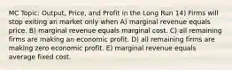 MC Topic: Output, Price, and Profit in the Long Run 14) Firms will stop exiting an market only when A) marginal revenue equals price. B) marginal revenue equals marginal cost. C) all remaining firms are making an economic profit. D) all remaining firms are making zero economic profit. E) marginal revenue equals average fixed cost.