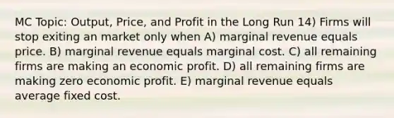 MC Topic: Output, Price, and Profit in the Long Run 14) Firms will stop exiting an market only when A) marginal revenue equals price. B) marginal revenue equals marginal cost. C) all remaining firms are making an economic profit. D) all remaining firms are making zero economic profit. E) marginal revenue equals average fixed cost.