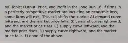 MC Topic: Output, Price, and Profit in the Long Run 16) If firms in a perfectly competitive market are incurring an economic loss, some firms will exit. This exit shifts the market A) demand curve leftward, and the market price falls. B) demand curve rightward, and the market price rises. C) supply curve leftward, and the market price rises. D) supply curve rightward, and the market price falls. E) none of the above.