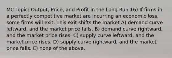 MC Topic: Output, Price, and Profit in the Long Run 16) If firms in a perfectly competitive market are incurring an economic loss, some firms will exit. This exit shifts the market A) demand curve leftward, and the market price falls. B) demand curve rightward, and the market price rises. C) supply curve leftward, and the market price rises. D) supply curve rightward, and the market price falls. E) none of the above.