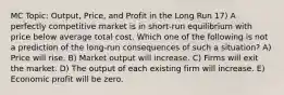 MC Topic: Output, Price, and Profit in the Long Run 17) A perfectly competitive market is in short-run equilibrium with price below average total cost. Which one of the following is not a prediction of the long-run consequences of such a situation? A) Price will rise. B) Market output will increase. C) Firms will exit the market. D) The output of each existing firm will increase. E) Economic profit will be zero.