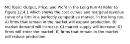 MC Topic: Output, Price, and Profit in the Long Run 4) Refer to Figure 12.4.1 which shows the cost curves and marginal revenue curve of a firm in a perfectly competitive market. In the long run, A) firms that remain in the market will expand production. B) market demand will increase. C) market supply will increase. D) firms will enter the market. E) firms that remain in the market will reduce production.