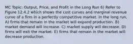 MC Topic: Output, Price, and Profit in the Long Run 6) Refer to Figure 12.4.2 which shows the cost curves and marginal revenue curve of a firm in a perfectly competitive market. In the long run, A) firms that remain in the market will expand production. B) market demand will increase. C) market supply will decrease. D) firms will exit the market. E) firms that remain in the market will decrease production.