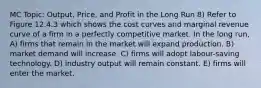 MC Topic: Output, Price, and Profit in the Long Run 8) Refer to Figure 12.4.3 which shows the cost curves and marginal revenue curve of a firm in a perfectly competitive market. In the long run, A) firms that remain in the market will expand production. B) market demand will increase. C) firms will adopt labour-saving technology. D) industry output will remain constant. E) firms will enter the market.