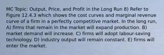 MC Topic: Output, Price, and Profit in the Long Run 8) Refer to Figure 12.4.3 which shows the cost curves and marginal revenue curve of a firm in a perfectly competitive market. In the long run, A) firms that remain in the market will expand production. B) market demand will increase. C) firms will adopt labour-saving technology. D) industry output will remain constant. E) firms will enter the market.