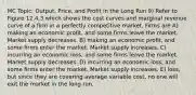 MC Topic: Output, Price, and Profit in the Long Run 9) Refer to Figure 12.4.3 which shows the cost curves and marginal revenue curve of a firm in a perfectly competitive market. Firms are A) making an economic profit, and some firms leave the market. Market supply decreases. B) making an economic profit, and some firms enter the market. Market supply increases. C) incurring an economic loss, and some firms leave the market. Market supply decreases. D) incurring an economic loss, and some firms enter the market. Market supply increases. E) loss, but since they are covering average variable cost, no one will exit the market in the long run.