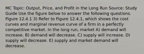 MC Topic: Output, Price, and Profit in the Long Run Source: Study Guide Use the figure below to answer the following questions. Figure 12.4.1 3) Refer to Figure 12.4.1, which shows the cost curves and marginal revenue curve of a firm in a perfectly competitive market. In the long run, market A) demand will increase. B) demand will decrease. C) supply will increase. D) supply will decrease. E) supply and market demand will decrease.