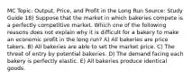 MC Topic: Output, Price, and Profit in the Long Run Source: Study Guide 18) Suppose that the market in which bakeries compete is a perfectly competitive market. Which one of the following reasons does not explain why it is difficult for a bakery to make an economic profit in the long run? A) All bakeries are price takers. B) All bakeries are able to set the market price. C) The threat of entry by potential bakeries. D) The demand facing each bakery is perfectly elastic. E) All bakeries produce identical goods.