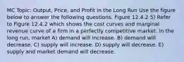 MC Topic: Output, Price, and Profit in the Long Run Use the figure below to answer the following questions. Figure 12.4.2 5) Refer to Figure 12.4.2 which shows the cost curves and marginal revenue curve of a firm in a perfectly competitive market. In the long run, market A) demand will increase. B) demand will decrease. C) supply will increase. D) supply will decrease. E) supply and market demand will decrease.