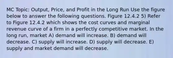 MC Topic: Output, Price, and Profit in the Long Run Use the figure below to answer the following questions. Figure 12.4.2 5) Refer to Figure 12.4.2 which shows the cost curves and marginal revenue curve of a firm in a perfectly competitive market. In the long run, market A) demand will increase. B) demand will decrease. C) supply will increase. D) supply will decrease. E) supply and market demand will decrease.